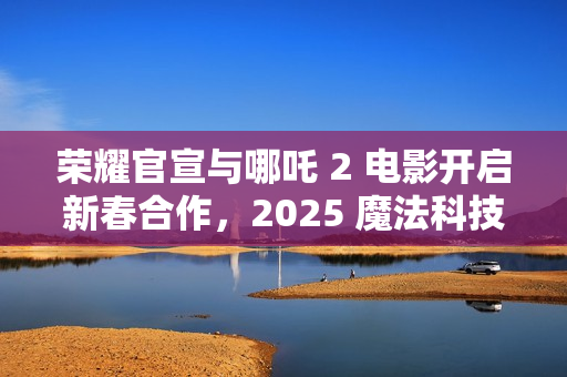 荣耀官宣与哪吒 2 电影开启新春合作，2025 魔法科技年货节同步开启