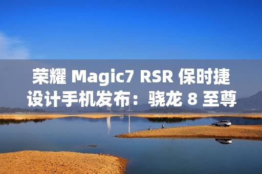 荣耀 Magic7 RSR 保时捷设计手机发布：骁龙 8 至尊版、200MP 超感光潜望长焦，7999 元起