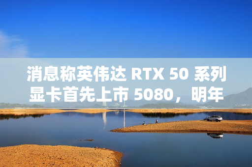 消息称英伟达 RTX 50 系列显卡首先上市 5080，明年 1 月中旬开售