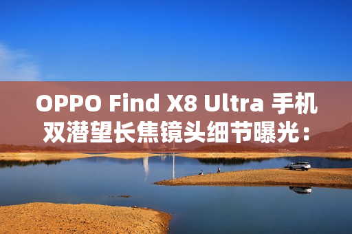 OPPO Find X8 Ultra 手机双潜望长焦镜头细节曝光：最大 1/1.56 英寸