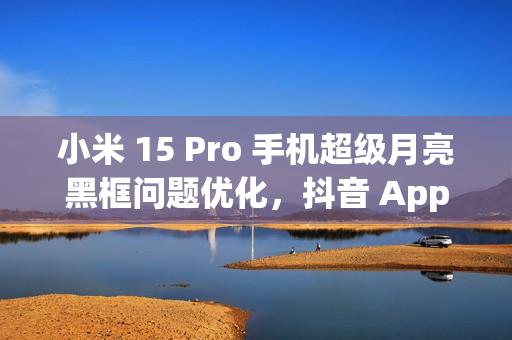 小米 15 Pro 手机超级月亮黑框问题优化，抖音 App 开发者正处理倍数播放卡顿闪屏情况