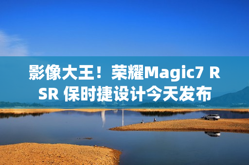 影像大王！荣耀Magic7 RSR 保时捷设计今天发布