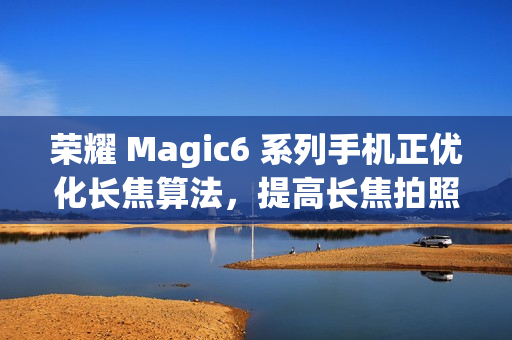 荣耀 Magic6 系列手机正优化长焦算法,提高长焦拍照清晰度 荣耀 Magic6 系列手机正优化长焦算法,提高长焦拍照清晰度