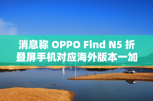 消息称 OPPO Find N5 折叠屏手机对应海外版本一加 OPEN 2 将于明年第二季度后全球推出