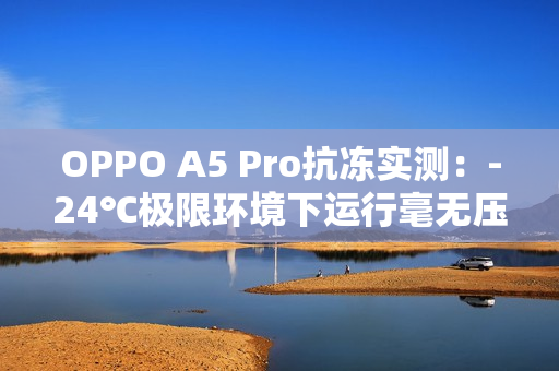 OPPO A5 Pro抗冻实测：-24℃极限环境下运行毫无压力