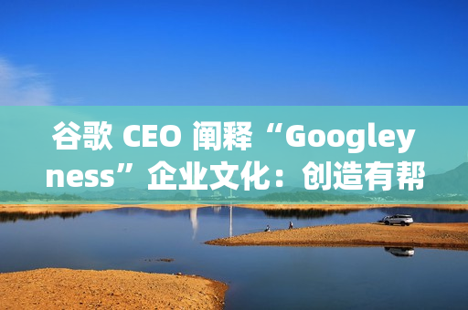 谷歌 CEO 阐释“Googleyness”企业文化：创造有帮助的东西、奋斗并享受乐趣等