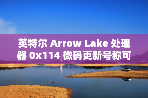 英特尔 Arrow Lake 处理器 0x114 微码更新号称可带来“3-8% 性能提升”，但实测未发现显著提升
