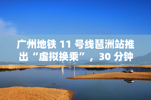 广州地铁 11 号线琶洲站推出“虚拟换乘”，30 分钟内站外换乘不影响乘车费用