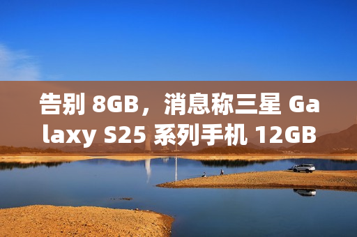 告别 8GB，消息称三星 Galaxy S25 系列手机 12GB RAM 起步