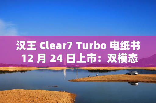 汉王 Clear7 Turbo 电纸书 12 月 24 日上市：双模态残影自清技术，2700mAh 电池