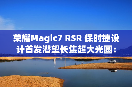 荣耀Magic7 RSR 保时捷设计首发潜望长焦超大光圈：突破暗光长焦极限