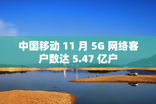 中国移动 11 月 5G 网络客户数达 5.47 亿户