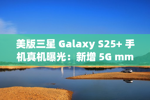美版三星 Galaxy S25+ 手机真机曝光：新增 5G mmWave 天线，暗示效仿苹果告别实体 SIM 卡