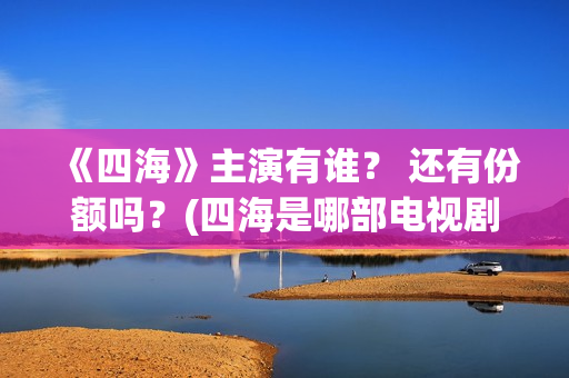 《四海》主演有谁？ 还有份额吗？(四海是哪部电视剧的角色)