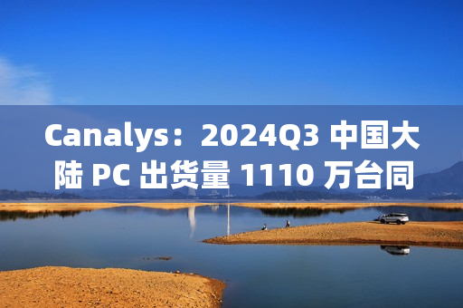 Canalys：2024Q3 中国大陆 PC 出货量 1110 万台同比下滑 1%，明年有望增长 6%