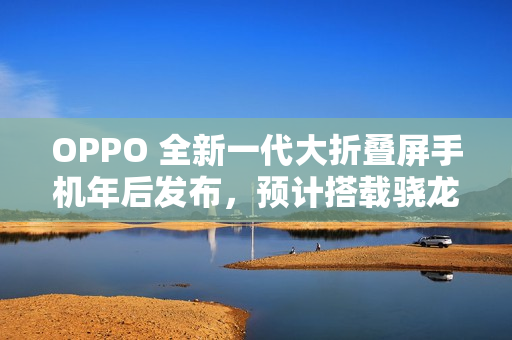 OPPO 全新一代大折叠屏手机年后发布，预计搭载骁龙 8 至尊版处理器
