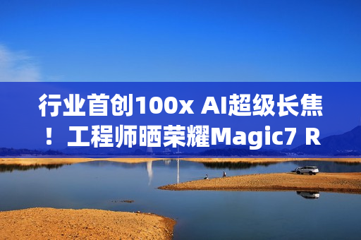行业首创100x AI超级长焦！工程师晒荣耀Magic7 RSR保时捷设计样张