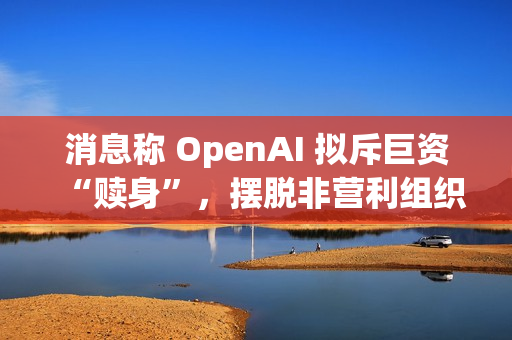 消息称 OpenAI 拟斥巨资“赎身”，摆脱非营利组织控制