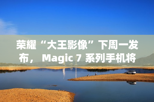 荣耀“大王影像”下周一发布， Magic 7 系列手机将全系升级