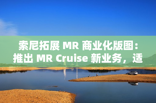 索尼拓展 MR 商业化版图：推出 MR Cruise 新业务，适配出租车、公交车、火车等