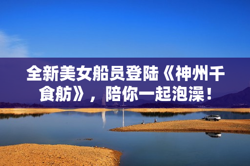 全新美女船员登陆《神州千食舫》，陪你一起泡澡！