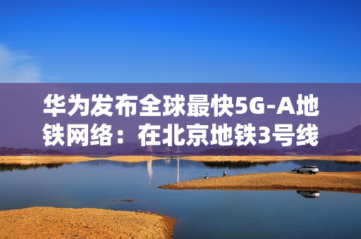 华为发布全球最快5G-A地铁网络：在北京地铁3号线全线商用300MHz