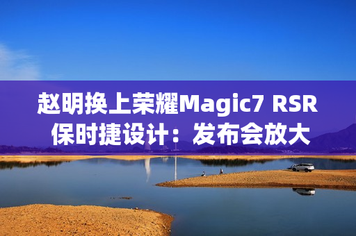赵明换上荣耀Magic7 RSR 保时捷设计：发布会放大招