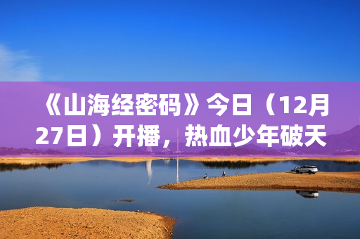 《山海经密码》今日（12月27日）开播，热血少年破天命而行，视觉美学重塑山海世界(《山海经密码》动漫在线观看)