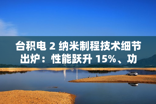 台积电 2 纳米制程技术细节出炉：性能跃升 15%、功耗降低 30%，晶圆价格上涨