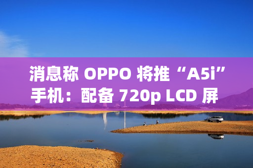 消息称 OPPO 将推“A5i”手机:配备 720p LCD 屏 + 5800mAh 电池 消息称 OPPO 将推“A5i”手机:配备 720p LCD 屏 + 5800mAh 电池