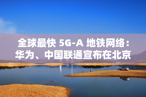全球最快 5G-A 地铁网络：华为、中国联通宣布在北京地铁 3 号线全线商用 300MHz