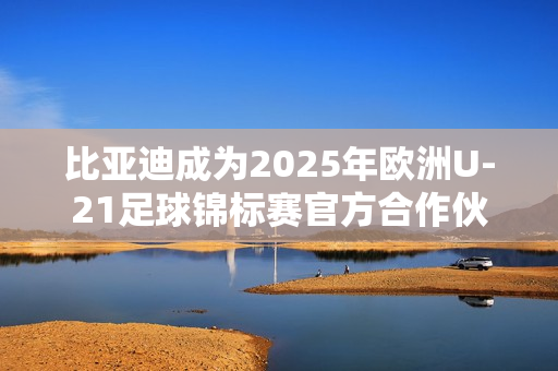 比亚迪成为2025年欧洲U-21足球锦标赛官方合作伙伴