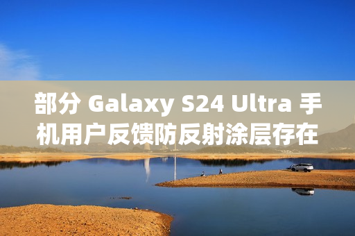 部分 Galaxy S24 Ultra 手机用户反馈防反射涂层存在耐用性问题