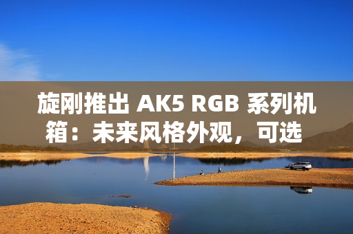 旋刚推出 AK5 RGB 系列机箱:未来风格外观,可选 MESH / 玻璃前面板 旋刚推出 AK5 RGB 系列机箱:未来风格外观,可选 MESH / 玻璃前面板