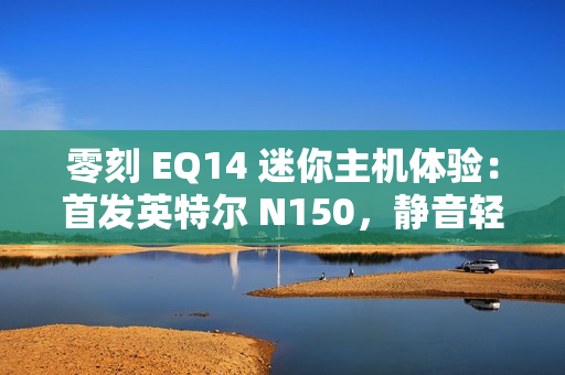 零刻 EQ14 迷你主机体验：首发英特尔 N150，静音轻办公
