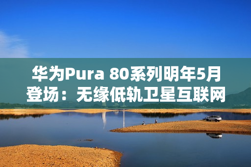 华为Pura 80系列明年5月登场：无缘低轨卫星互联网
