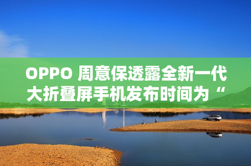 OPPO 周意保透露全新一代大折叠屏手机发布时间为“春暖花开的季节”