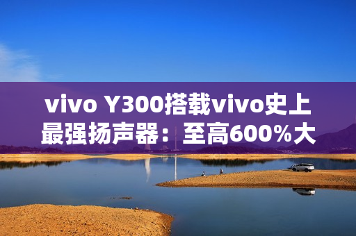 vivo Y300搭载vivo史上最强扬声器：至高600%大音量