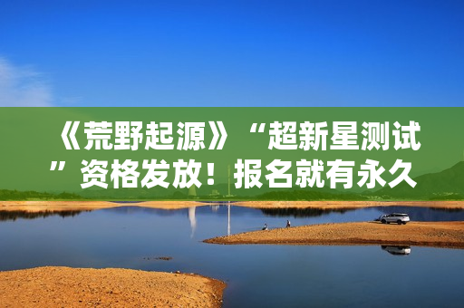 《荒野起源》“超新星测试”资格发放！报名就有永久限定称号！