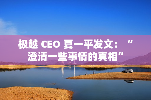 极越 CEO 夏一平发文：“澄清一些事情的真相”