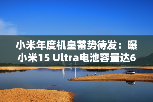小米年度机皇蓄势待发：曝小米15 Ultra电池容量达6000mAh