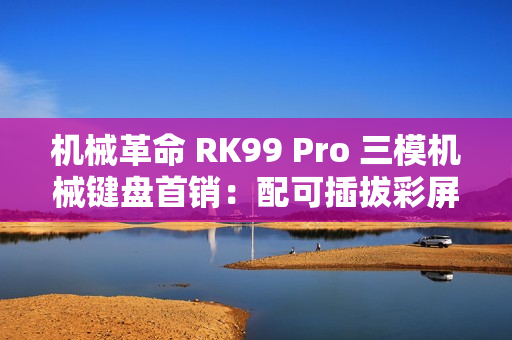 机械革命 RK99 Pro 三模机械键盘首销：配可插拔彩屏模组，379 元