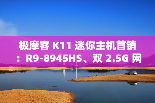 极摩客 K11 迷你主机首销：R9-8945HS、双 2.5G 网口，2699 元起