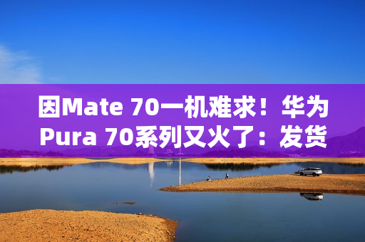 因Mate 70一机难求！华为Pura 70系列又火了：发货量突破1000万台