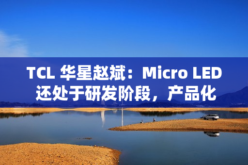 TCL 华星赵斌：Micro LED 还处于研发阶段，产品化至少还要有几年
