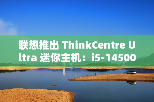 联想推出 ThinkCentre Ultra 迷你主机：i5-14500 / i7-14700 配 RTX4060 售 12986 元起