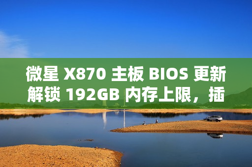 微星 X870 主板 BIOS 更新解锁 192GB 内存上限，插满 DDR5-6400 满足 1:1 甜蜜点