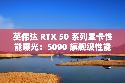 英伟达 RTX 50 系列显卡性能曝光：5090 旗舰级性能最高增幅 70%