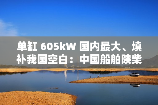 单缸 605kW 国内最大、填补我国空白：中国船舶陕柴重工自主研制的 SXD6L40/52G 中速大功率燃气发动机通过性能鉴定