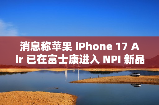 消息称苹果 iPhone 17 Air 已在富士康进入 NPI 新品导入流程